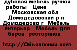 дубовая мебель ручной работы › Цена ­ 65 000 - Московская обл., Домодедовский р-н, Домодедово г. Мебель, интерьер » Мебель для баров, ресторанов   